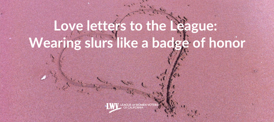 Love letters to the League: Wearing slurs like a badge of honor Love letters to the League: Wearing slurs like a badge of honor, birthday, voting, suffrage, California, Stephanie Doute